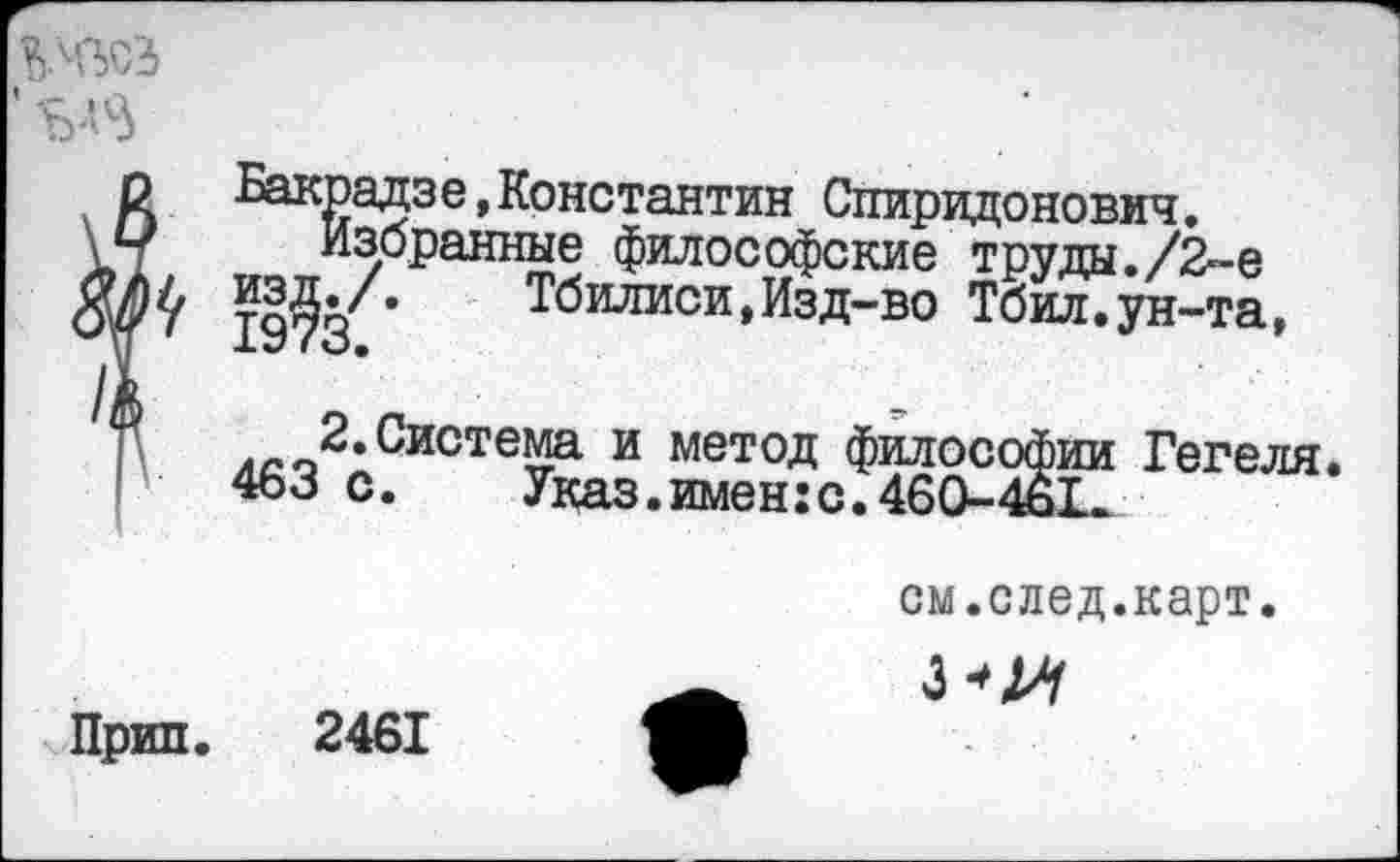 ﻿$№>0'3
Бакрадзе,Константин Спиридонович.
Избранные философские труда./2™ е 19?3 ’	Тбилиси,Изд-во Тбил.ун-та,
.-^.Система и метод философии Гегеля. 463 с.	Указ.имен:с.460-4ь1ж
Прип. 2461
см.след.карт.
3-^